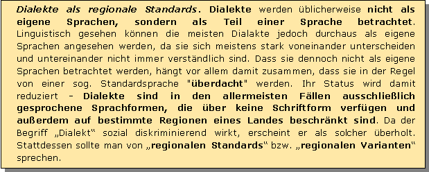 Textfeld: Dialekte als regionale Standards. Dialekte werden blicherweise nicht als eigene Sprachen, sondern als Teil einer Sprache betrachtet. 
Linguistisch gesehen knnen die meisten Dialakte jedoch durchaus als eigene Sprachen angesehen werden, da sie sich meistens stark voneinander unterscheiden und untereinander nicht immer verstndlich sind. Dass sie dennoch nicht als eigene Sprachen betrachtet werden, hngt vor allem damit zusammen, dass sie in der Regel von einer sog. Standardsprache "berdacht" werden. Ihr Status wird damit reduziert - Dialekte sind in den allermeisten Fllen ausschlielich gesprochene Sprachformen, die ber keine Schriftform verfgen und 
auerdem auf bestimmte Regionen eines Landes beschrnkt sind. Da der Begriff Dialekt sozial diskriminierend wirkt, erscheint er als solcher berholt. Stattdessen sollte man von regionalen Standards bzw. regionalen Varianten sprechen.